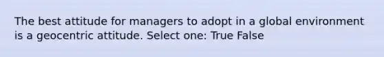 The best attitude for managers to adopt in a global environment is a geocentric attitude. Select one: True False