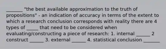 _______ "the best available approximation to the truth of propositions" - an indication of accuracy in terms of the extent to which a research conclusion corresponds with reality there are 4 types of _____ that need to be considered when evaluating/constructing a piece of research: 1. internal ______ 2 construct ______ 3. external ______ 4. statistical conclusion _______