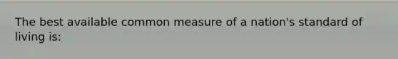 The best available common measure of a nation's standard of living is: