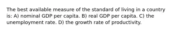 The best available measure of the standard of living in a country is: A) nominal GDP per capita. B) real GDP per capita. C) the <a href='https://www.questionai.com/knowledge/kh7PJ5HsOk-unemployment-rate' class='anchor-knowledge'>unemployment rate</a>. D) the growth rate of productivity.