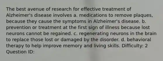 The best avenue of research for effective treatment of Alzheimer's disease involves a. medications to remove plaques, because they cause the symptoms in Alzheimer's disease. b. prevention or treatment at the first sign of illness because lost neurons cannot be regained. c. regenerating neurons in the brain to replace those lost or damaged by the disorder. d. behavioral therapy to help improve memory and living skills. Difficulty: 2 Question ID: