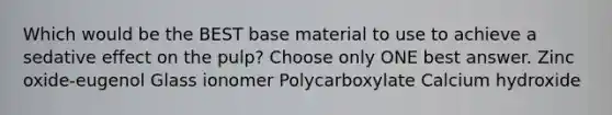 Which would be the BEST base material to use to achieve a sedative effect on the pulp? Choose only ONE best answer. Zinc oxide-eugenol Glass ionomer Polycarboxylate Calcium hydroxide