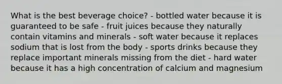 What is the best beverage choice?​ ​- bottled water because it is guaranteed to be safe ​- fruit juices because they naturally contain vitamins and minerals ​- soft water because it replaces sodium that is lost from the body ​- sports drinks because they replace important minerals missing from the diet - hard water because it has a high concentration of calcium and magnesium