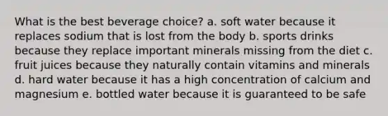 What is the best beverage choice? a. soft water because it replaces sodium that is lost from the body b. sports drinks because they replace important minerals missing from the diet c. fruit juices because they naturally contain vitamins and minerals d. hard water because it has a high concentration of calcium and magnesium e. bottled water because it is guaranteed to be safe