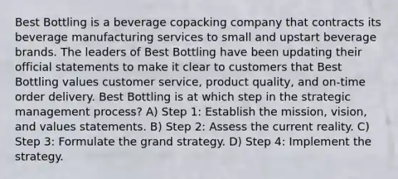 Best Bottling is a beverage copacking company that contracts its beverage manufacturing services to small and upstart beverage brands. The leaders of Best Bottling have been updating their official statements to make it clear to customers that Best Bottling values customer service, product quality, and on-time order delivery. Best Bottling is at which step in the strategic management process? A) Step 1: Establish the mission, vision, and values statements. B) Step 2: Assess the current reality. C) Step 3: Formulate the grand strategy. D) Step 4: Implement the strategy.