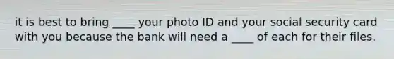 it is best to bring ____ your photo ID and your social security card with you because the bank will need a ____ of each for their files.