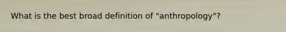 What is the best broad definition of "anthropology"?