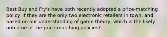 Best Buy and Fry's have both recently adopted a price-matching policy. If they are the only two electronic retailers in town, and based on our understanding of game theory, which is the likely outcome of the price-matching policies?