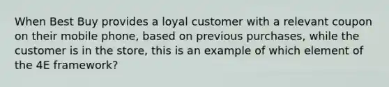 When Best Buy provides a loyal customer with a relevant coupon on their mobile phone, based on previous purchases, while the customer is in the store, this is an example of which element of the 4E framework?