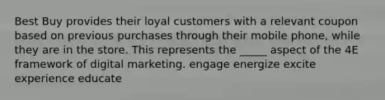 Best Buy provides their loyal customers with a relevant coupon based on previous purchases through their mobile phone, while they are in the store. This represents the _____ aspect of the 4E framework of digital marketing. engage energize excite experience educate