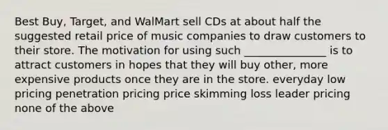 Best Buy, Target, and WalMart sell CDs at about half the suggested retail price of music companies to draw customers to their store. The motivation for using such _______________ is to attract customers in hopes that they will buy other, more expensive products once they are in the store. everyday low pricing penetration pricing price skimming loss leader pricing none of the above