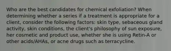 Who are the best candidates for chemical exfoliation? When determining whether a series if a treatment is appropriate for a client, consider the following factors: skin type, sebaceous gland activity, skin conditions, the client's philosophy of sun exposure, her cosmetic and product use, whether she is using Retin-A or other acids/AHAs, or acne drugs such as terracycline.