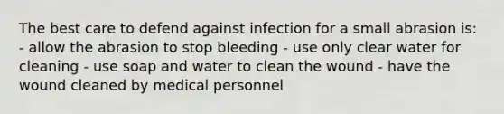 The best care to defend against infection for a small abrasion is: - allow the abrasion to stop bleeding - use only clear water for cleaning - use soap and water to clean the wound - have the wound cleaned by medical personnel