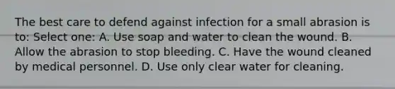 The best care to defend against infection for a small abrasion is to: Select one: A. Use soap and water to clean the wound. B. Allow the abrasion to stop bleeding. C. Have the wound cleaned by medical personnel. D. Use only clear water for cleaning.