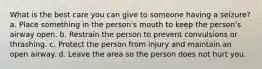 What is the best care you can give to someone having a seizure? a. Place something in the person's mouth to keep the person's airway open. b. Restrain the person to prevent convulsions or thrashing. c. Protect the person from injury and maintain an open airway. d. Leave the area so the person does not hurt you.