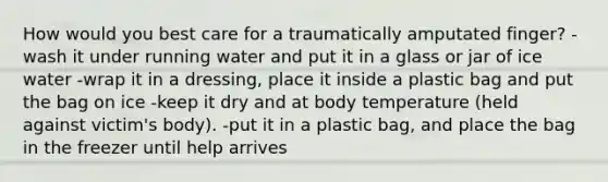 How would you best care for a traumatically amputated finger? -wash it under running water and put it in a glass or jar of ice water -wrap it in a dressing, place it inside a plastic bag and put the bag on ice -keep it dry and at body temperature (held against victim's body). -put it in a plastic bag, and place the bag in the freezer until help arrives