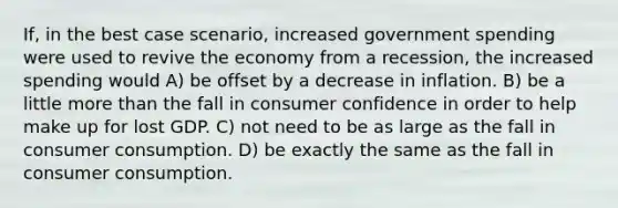 If, in the best case scenario, increased government spending were used to revive the economy from a recession, the increased spending would A) be offset by a decrease in inflation. B) be a little more than the fall in consumer confidence in order to help make up for lost GDP. C) not need to be as large as the fall in consumer consumption. D) be exactly the same as the fall in consumer consumption.