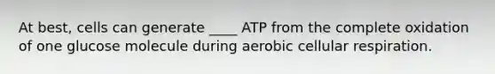 At best, cells can generate ____ ATP from the complete oxidation of one glucose molecule during aerobic cellular respiration.