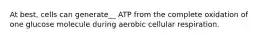 At best, cells can generate__ ATP from the complete oxidation of one glucose molecule during aerobic cellular respiration.