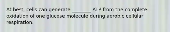 At best, cells can generate ________ ATP from the complete oxidation of one glucose molecule during aerobic cellular respiration.