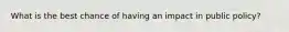 What is the best chance of having an impact in public policy?