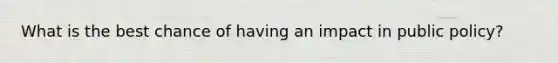 What is the best chance of having an impact in public policy?