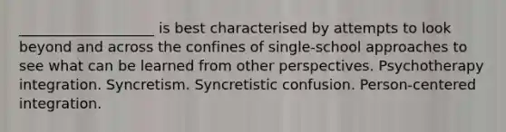 ___________________ is best characterised by attempts to look beyond and across the confines of single-school approaches to see what can be learned from other perspectives. Psychotherapy integration. Syncretism. Syncretistic confusion. Person-centered integration.