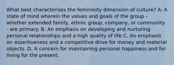 What best characterises the femininity dimension of culture? A. A state of mind wherein the values and goals of the group - whether extended family, ethnic group, company, or community - are primary. B. An emphasis on developing and nurturing personal relationships and a high quality of life C. An emphasis on assertiveness and a competitive drive for money and material objects. D. A concern for maintaining personal happiness and for living for the present.