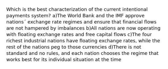 Which is the best characterization of the current intentional payments system? a)The World Bank and the IMF approve nations´ exchange rate regimes and ensure that financial flows are not hampered by imbalances b)All nations are now operating with floating exchange rates and free capital flows c)The four richest industrial nations have floating exchange rates, while the rest of the nations peg to those currencies d)There is not standard and no rules, and each nation chooses the regime that works best for its individual situation at the time