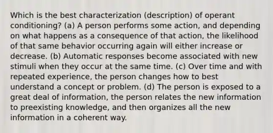 Which is the best characterization (description) of operant conditioning? (a) A person performs some action, and depending on what happens as a consequence of that action, the likelihood of that same behavior occurring again will either increase or decrease. (b) Automatic responses become associated with new stimuli when they occur at the same time. (c) Over time and with repeated experience, the person changes how to best understand a concept or problem. (d) The person is exposed to a great deal of information, the person relates the new information to preexisting knowledge, and then organizes all the new information in a coherent way.