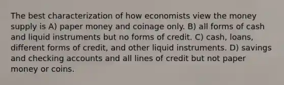 The best characterization of how economists view the money supply is A) paper money and coinage only. B) all forms of cash and liquid instruments but no forms of credit. C) cash, loans, different forms of credit, and other liquid instruments. D) savings and checking accounts and all lines of credit but not paper money or coins.