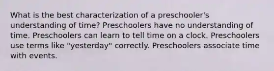 What is the best characterization of a preschooler's understanding of time? Preschoolers have no understanding of time. Preschoolers can learn to tell time on a clock. Preschoolers use terms like "yesterday" correctly. Preschoolers associate time with events.