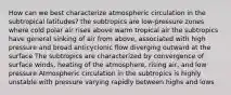 How can we best characterize atmospheric circulation in the subtropical latitudes? the subtropics are low-pressure zones where cold polar air rises above warm tropical air the subtropics have general sinking of air from above, associated with high pressure and broad anticyclonic flow diverging outward at the surface The subtropics are characterized by convergence of surface winds, heating of the atmosphere, rising air, and low pressure Atmospheric circulation in the subtropics is highly unstable with pressure varying rapidly between highs and lows