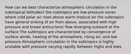 How can we best characterize atmospheric circulation in the subtropical latitudes? the subtropics are low-pressure zones where cold polar air rises above warm tropical air the subtropics have general sinking of air from above, associated with high pressure and broad anticyclonic flow diverging outward at the surface The subtropics are characterized by convergence of surface winds, heating of the atmosphere, rising air, and low pressure Atmospheric circulation in the subtropics is highly unstable with pressure varying rapidly between highs and lows