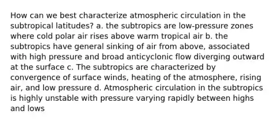 How can we best characterize atmospheric circulation in the subtropical latitudes? a. the subtropics are low-pressure zones where cold polar air rises above warm tropical air b. the subtropics have general sinking of air from above, associated with high pressure and broad anticyclonic flow diverging outward at the surface c. The subtropics are characterized by convergence of surface winds, heating of the atmosphere, rising air, and low pressure d. Atmospheric circulation in the subtropics is highly unstable with pressure varying rapidly between highs and lows