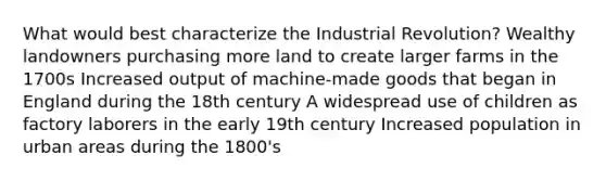 What would best characterize the Industrial Revolution? Wealthy landowners purchasing more land to create larger farms in the 1700s Increased output of machine-made goods that began in England during the 18th century A widespread use of children as factory laborers in the early 19th century Increased population in urban areas during the 1800's