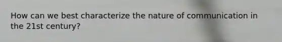 How can we best characterize the nature of communication in the 21st century?