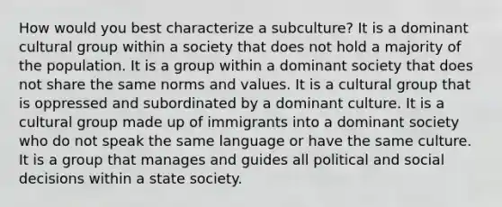 How would you best characterize a subculture? It is a dominant cultural group within a society that does not hold a majority of the population. It is a group within a dominant society that does not share the same norms and values. It is a cultural group that is oppressed and subordinated by a dominant culture. It is a cultural group made up of immigrants into a dominant society who do not speak the same language or have the same culture. It is a group that manages and guides all political and social decisions within a state society.