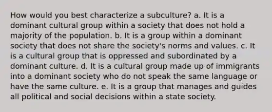 How would you best characterize a subculture? a. It is a dominant cultural group within a society that does not hold a majority of the population. b. It is a group within a dominant society that does not share the society's norms and values. c. It is a cultural group that is oppressed and subordinated by a dominant culture. d. It is a cultural group made up of immigrants into a dominant society who do not speak the same language or have the same culture. e. It is a group that manages and guides all political and social decisions within a state society.