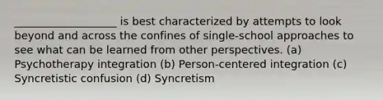 ___________________ is best characterized by attempts to look beyond and across the confines of single-school approaches to see what can be learned from other perspectives. (a) Psychotherapy integration (b) Person-centered integration (c) Syncretistic confusion (d) Syncretism