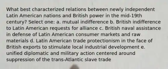 What best characterized relations between newly independent Latin American nations and British power in the mid-19th century? Select one: a. mutual indifference b. British indifference to Latin American requests for alliance c. British naval assistance in defense of Latin American consumer markets and raw materials d. Latin American trade protectionism in the face of British exports to stimulate local industrial development e. unified diplomatic and military action centered around suppression of the trans-Atlantic slave trade