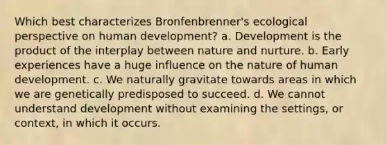 Which best characterizes Bronfenbrenner's ecological perspective on human development? a. Development is the product of the interplay between nature and nurture. b. Early experiences have a huge influence on the nature of human development. c. We naturally gravitate towards areas in which we are genetically predisposed to succeed. d. We cannot understand development without examining the settings, or context, in which it occurs.