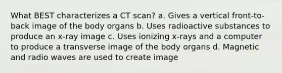 What BEST characterizes a CT scan? a. Gives a vertical front-to-back image of the body organs b. Uses radioactive substances to produce an x-ray image c. Uses ionizing x-rays and a computer to produce a transverse image of the body organs d. Magnetic and radio waves are used to create image