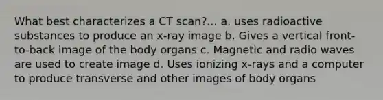 What best characterizes a CT scan?... a. uses radioactive substances to produce an x-ray image b. Gives a vertical front-to-back image of the body organs c. Magnetic and radio waves are used to create image d. Uses ionizing x-rays and a computer to produce transverse and other images of body organs