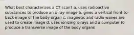 What best characterizes a CT scan? a. uses radioactive substances to produce an x-ray image b. gives a vertical front-to-back image of the body organ c. magnetic and radio waves are used to create image d. uses ionizing x-rays and a computer to produce a transverse image of the body organs