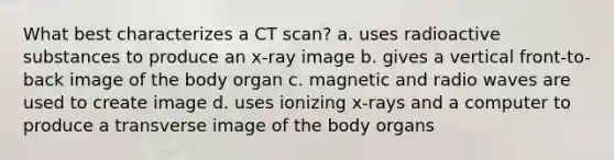 What best characterizes a CT scan? a. uses radioactive substances to produce an x-ray image b. gives a vertical front-to-back image of the body organ c. magnetic and radio waves are used to create image d. uses ionizing x-rays and a computer to produce a transverse image of the body organs