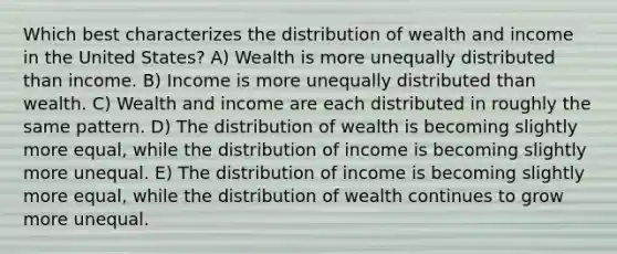 Which best characterizes the distribution of wealth and income in the United States? A) Wealth is more unequally distributed than income. B) Income is more unequally distributed than wealth. C) Wealth and income are each distributed in roughly the same pattern. D) The distribution of wealth is becoming slightly more equal, while the distribution of income is becoming slightly more unequal. E) The distribution of income is becoming slightly more equal, while the distribution of wealth continues to grow more unequal.