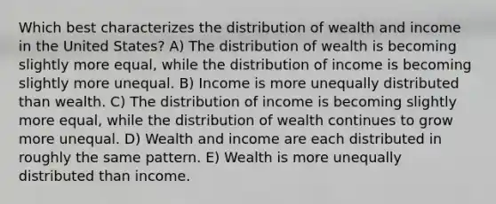 Which best characterizes the distribution of wealth and income in the United States? A) The distribution of wealth is becoming slightly more equal, while the distribution of income is becoming slightly more unequal. B) Income is more unequally distributed than wealth. C) The distribution of income is becoming slightly more equal, while the distribution of wealth continues to grow more unequal. D) Wealth and income are each distributed in roughly the same pattern. E) Wealth is more unequally distributed than income.