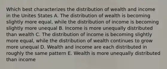 Which best characterizes the distribution of wealth and income in the Unites States A. The distribution of wealth is becoming slightly more equal, while the distribution of income is becoming slightly more unequal B. Income is more unequally distributed than wealth C. The distribution of income is becoming slightly more equal, while the distribution of wealth continues to grow more unequal D. Wealth and income are each distributed in roughly the same pattern E. Wealth is more unequally distributed than income