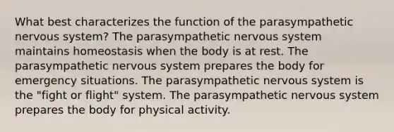 What best characterizes the function of the parasympathetic nervous system? The parasympathetic nervous system maintains homeostasis when the body is at rest. The parasympathetic nervous system prepares the body for emergency situations. The parasympathetic nervous system is the "fight or flight" system. The parasympathetic nervous system prepares the body for physical activity.